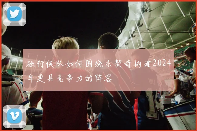 独行侠队如何围绕东契奇构建2024年更具竞争力的阵容